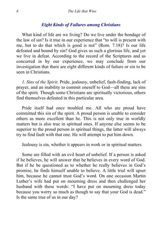 8 The Life that Wins
Eight Kinds of Failures among Christians
What kind of life are we living? Do we live under the bondage of
the law of sin? Is it true in our experience that “to will is present with
me, but to do that which is good is not” (Rom. 7.18)? Is our life
defeated and bound by sin? God gives us such a glorious life, and yet
we live in defeat. According to the record of the Scriptures and as
concurred in by our experience, we may conclude from our
investigation that there are eight different kinds of failure or sin to be
seen in Christians.
1. Sins of the Spirit. Pride, jealousy, unbelief, fault-finding, lack of
prayer, and an inability to commit oneself to God—all these are sins
of the spirit. Though some Christians are spiritually victorious, others
find themselves defeated in this particular area.
Pride itself had once troubled me. All who are proud have
committed this sin of the spirit. A proud person is unable to consider
others as more excellent than he. This is not only true in worldly
matters but is also true in spiritual ones. If anyone else seems to be
superior to the proud person in spiritual things, the latter will always
try to find fault with that one. He will attempt to put him down.
Jealousy is sin, whether it appears in work or in spiritual matters.
Some are filled with an evil heart of unbelief. If a person is asked
if he believes, he will answer that he believes in every word of God.
But if he be questioned as to whether he really believes in God’s
promise, he finds himself unable to believe. A little trial will upset
him, because he cannot trust God’s word. On one occasion Martin
Luther’s wife had put on mourning dress and then challenged her
husband with these words: “I have put on mourning dress today
because you worry so much as though to say that your God is dead.”
Is the same true of us in our day?
 