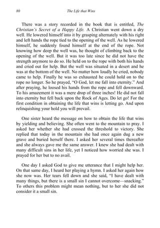 80 The Life that Wins
There was a story recorded in the book that is entitled, The
Christian’s Secret of a Happy Life. A Christian went down a dry
well. He lowered himself into it by grasping alternately with his right
and left hands the rope tied to the opening of the well. As he lowered
himself, he suddenly found himself at the end of the rope. Not
knowing how deep the well was, he thought of climbing back to the
opening of the well. But it was too late since he did not have the
strength anymore to do so. He held on to the rope with both his hands
and cried out for help. But the well was situated in a desert and he
was at the bottom of the well. No matter how loudly he cried, nobody
came to help. Finally he was so exhausted he could hold on to the
rope no longer. So he prayed, “O God, let me fall into eternity.” And
after praying, he loosed his hands from the rope and fell downward.
To his amazement it was a mere drop of three inches! He did not fall
into eternity but fell back upon the Rock of Ages. Do let go! For the
first condition in obtaining the life that wins is letting go. And upon
relinquishing your hold you will prevail.
One sister heard the message on how to obtain the life that wins
by yielding and believing. She often went to the mountain to pray. I
asked her whether she had crossed the threshold to victory. She
replied that today in the mountain she had once again dug a new
grave and buried herself there. I asked her several times thereafter
and she always gave me the same answer. I knew she had dealt with
many difficult sins in her life, yet I noticed how worried she was. I
prayed for her but to no avail.
One day I asked God to give me utterance that I might help her.
On that same day, I heard her playing a hymn. I asked her again how
she now was. Her tears fell down and she said, “I have dealt with
many things, but there is a small sin I cannot overcome—snacking.”
To others this problem might mean nothing, but to her she did not
consider it a small sin.
 