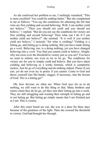 Yielding 81
As she confessed her problem to me, I smilingly remarked, “This
is most excellent! You could be nothing better.” But she complained
to me as follows: “You say the conditions for obtaining the life that
wins are first yielding and second believing. Well, I can neither yield
nor believe.” “Then you should not yield and you should not
believe,” 1 replied. “But do you not say the conditions for victory are
first yielding and second believing? Then what can I do if I can
neither yield nor believe?” she retorted. “It is well if you neither
yield nor believe,” I insisted; “for what is yielding? Yielding is a
letting go, and letting go is doing nothing. But you have made letting
go a work. Believing, too, is a doing nothing; yet you have changed
believing into a work. You find you cannot yield or believe. Alright,
why not cross over the threshold to victory just as you are? You have
no need to reform, nor even to try to let go. The conditions for
victory are for you to simply yield and believe. But you have taken
yielding and believing as a works formula, which is completely
useless. Just let go of everything and do nothing indeed. Praise if you
can; yet do not even try to praise if you cannot. Come to God and
throw yourself into His hands; stagger, if necessary, into the bosom
of God. This is a letting go!”
Oh, how devious we often are. When God says for us to do
nothing, we still want to do this thing or that. Many brothers and
sisters claim they do let go, yet they turn their letting go into a work.
They are still struggling and wasting their strength in letting go and
in not letting go. But letting go simply means that I am finished just
as I am. This is victory.
After this sister heard me out, she was in a daze for three days
because of the greatness of the light. Then she crossed the threshold
to victory. God had brought her through.
 