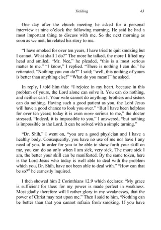 Yielding 83
One day after the church meeting he asked for a personal
interview at nine o’clock the following morning. He said he had a
most important thing to discuss with me. So the next morning as
soon as we met, he related his story to me.
“I have smoked for over ten years, I have tried to quit smoking but
I cannot. What shall I do?” The more he talked, the more I lifted my
head and smiled. “Mr. Nee,” he pleaded, “this is a most serious
matter to me.” “I know,” I replied. “There is nothing I can do,” he
reiterated. “Nothing you can do?” I said; “well, this nothing of yours
is better than anything else!” “What do you mean?” he asked.
In reply, I told him this: “I rejoice in my heart, because in this
problem of yours, the Lord alone can solve it. You can do nothing,
and neither can I. Your wife cannot do anything; brothers and sisters
can do nothing. Having such a good patient as you, the Lord Jesus
will have a good chance to look you over.” “But I have been helpless
for over ten years; today it is even more serious to me,” the doctor
stressed. “Indeed, it is impossible to you,” I answered, “but nothing
is impossible to the Lord. It can be solved with a simple turning.”
“Dr. Shih,” I went on, “you are a good physician and I have a
healthy body. Consequently, you have no use of me nor have I any
need of you. In order for you to be able to show forth your skill on
me, you can do so only when I am sick, very sick. The more sick I
am, the better your skill can be manifested. By the same token, here
is the Lord Jesus who today is well able to deal with the problem
which you, Dr. Shih, have not been able to deal with.” “How can that
be so?” he earnestly inquired.
I then showed him 2 Corinthians 12.9 which declares: “My grace
is sufficient for thee: for my power is made perfect in weakness.
Most gladly therefore will I rather glory in my weaknesses, that the
power of Christ may rest upon me.” Then I said to him, “Nothing can
be better than that you cannot refrain from smoking. If you have
 