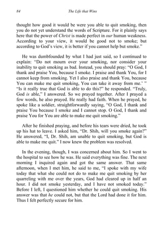 84 The Life that Wins
thought how good it would be were you able to quit smoking, then
you do not yet understand the words of Scripture. For it plainly says
here that the power of Christ is made perfect in our human weakness.
According to your view, it would be good not to smoke; but
according to God’s view, it is better if you cannot help but smoke.”
He was dumbfounded by what I had just said, so I continued to
explain: “Do not mourn over your smoking, nor consider your
inability to quit smoking as bad. Instead, you should pray: “O God, I
thank and praise You, because I smoke. I praise and thank You, for I
cannot keep from smoking. Yet I also praise and thank You, because
You can make me quit smoking, You can take it away from me.’ ”
“Is it really true that God is able to do this?” he responded. “Truly,
God is able,” I answered. So we prayed together. After I prayed a
few words, he also prayed. He really had faith. When he prayed, he
spoke like a soldier, straightforwardly saying, “O God, I thank and
praise You because I smoke and I cannot stop. O God, I thank and
praise You for You are able to make me quit smoking.”
After he finished praying, and before his tears were dried, he took
up his hat to leave. I asked him, “Dr. Shih, will you smoke again?”
He answered, “I, Dr. Shih, am unable to quit smoking, but God is
able to make me quit.” I now knew the problem was resolved.
In the evening, though, I was concerned about him. So I went to
the hospital to see how he was. He said everything was fine. The next
morning I inquired again and got the same answer. That same
afternoon, when I met him, he said to me, “I spoke with my wife
today that what she could not do to make me quit smoking by her
quarreling with me over the years, God had cleared up in half an
hour. I did not smoke yesterday, and I have not smoked today.”
Before I left, I questioned him whether he could quit smoking. His
answer was that he could not, but that the Lord had done it for him.
Thus I felt perfectly secure for him.
 