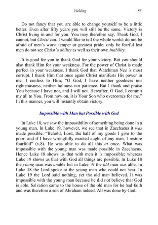 Yielding 85
Do not fancy that you are able to change yourself to be a little
better. Even after fifty years you will still be the same. Victory is
Christ living in and for you. You may therefore say, Thank God, I
cannot, but Christ can. I would like to tell the whole world: do not be
afraid of men’s worst temper or greatest pride; only be fearful lest
men do not see Christ’s ability as well as their own inability.
It is good for you to thank God for your victory. But you should
also thank Him for your weakness. For the power of Christ is made
perfect in your weakness. I thank God that Watchman Nee is most
corrupt. I thank Him that once again Christ manifests His power in
me. I confess to Him, “O God, I have neither goodness nor
righteousness, neither holiness nor patience. But I thank and praise
You because I have not, and I will not. Hereafter, O God, I commit
my all to You. From now on, it is Your Son who overcomes for me.”
In this manner, you will instantly obtain victory.
Impossible with Man but Possible with God
In Luke 18, we saw the impossibility of something being done in a
young man. In Luke 19, however, we see that in Zacchaeus it was
made possible: “Behold, Lord, the half of my goods I give to the
poor; and if I have wrongfully exacted aught of any man, I restore
fourfold” (v.8). He was able to do all this at once. What was
impossible with the young man was made possible in Zacchaeus.
Hence Luke 18 shows us that with men it is impossible; whereas
Luke 19 shows us that with God all things are possible. In Luke 18
the young man was unable but in Luke 19 the old man was able. In
Luke 18 the Lord spoke to the young man who could not hear. In
Luke 19 the Lord said nothing, yet the old man believed. It was
impossible with the young man because he did not believe that God
is able. Salvation came to the house of the old man for he had faith
and was therefore a son of Abraham indeed. All was done by God.
 