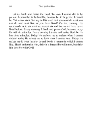 86 The Life that Wins
Let us thank and praise the Lord. To love, I cannot do; to be
patient, I cannot be; to be humble, I cannot be; to be gentle, I cannot
be. Yet where does God say in His word that you must do what you
can do and must live as you have lived? On the contrary, He
commands us to do what we cannot do and live as we have never
lived before. Every morning I thank and praise God, because today
He will do miracles. Every evening I thank and praise God for He
has done miracles. Today He enables me to endure what I cannot
endure; today He causes me to love what I cannot love. Today He
makes me do what I cannot do and live in a manner in which I cannot
live. Thank and praise Him, daily it is impossible with men, but daily
it is possible with God!
 