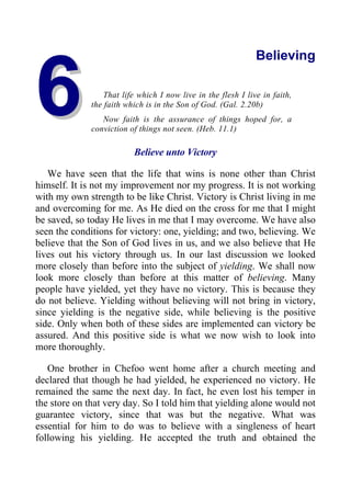 6
6
Believing
That life which I now live in the flesh I live in faith,
the faith which is in the Son of God. (Gal. 2.20b)
Now faith is the assurance of things hoped for, a
conviction of things not seen. (Heb. 11.1)
Believe unto Victory
We have seen that the life that wins is none other than Christ
himself. It is not my improvement nor my progress. It is not working
with my own strength to be like Christ. Victory is Christ living in me
and overcoming for me. As He died on the cross for me that I might
be saved, so today He lives in me that I may overcome. We have also
seen the conditions for victory: one, yielding; and two, believing. We
believe that the Son of God lives in us, and we also believe that He
lives out his victory through us. In our last discussion we looked
more closely than before into the subject of yielding. We shall now
look more closely than before at this matter of believing. Many
people have yielded, yet they have no victory. This is because they
do not believe. Yielding without believing will not bring in victory,
since yielding is the negative side, while believing is the positive
side. Only when both of these sides are implemented can victory be
assured. And this positive side is what we now wish to look into
more thoroughly.
One brother in Chefoo went home after a church meeting and
declared that though he had yielded, he experienced no victory. He
remained the same the next day. In fact, he even lost his temper in
the store on that very day. So I told him that yielding alone would not
guarantee victory, since that was but the negative. What was
essential for him to do was to believe with a singleness of heart
following his yielding. He accepted the truth and obtained the
 