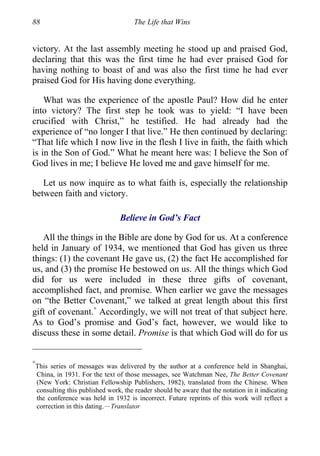 88 The Life that Wins
victory. At the last assembly meeting he stood up and praised God,
declaring that this was the first time he had ever praised God for
having nothing to boast of and was also the first time he had ever
praised God for His having done everything.
What was the experience of the apostle Paul? How did he enter
into victory? The first step he took was to yield: “I have been
crucified with Christ,” he testified. He had already had the
experience of “no longer I that live.” He then continued by declaring:
“That life which I now live in the flesh I live in faith, the faith which
is in the Son of God.” What he meant here was: I believe the Son of
God lives in me; I believe He loved me and gave himself for me.
Let us now inquire as to what faith is, especially the relationship
between faith and victory.
Believe in God’s Fact
All the things in the Bible are done by God for us. At a conference
held in January of 1934, we mentioned that God has given us three
things: (1) the covenant He gave us, (2) the fact He accomplished for
us, and (3) the promise He bestowed on us. All the things which God
did for us were included in these three gifts of covenant,
accomplished fact, and promise. When earlier we gave the messages
on “the Better Covenant,” we talked at great length about this first
gift of covenant.∗
Accordingly, we will not treat of that subject here.
As to God’s promise and God’s fact, however, we would like to
discuss these in some detail. Promise is that which God will do for us
∗
This series of messages was delivered by the author at a conference held in Shanghai,
China, in 1931. For the text of those messages, see Watchman Nee, The Better Covenant
(New York: Christian Fellowship Publishers, 1982), translated from the Chinese. When
consulting this published work, the reader should be aware that the notation in it indicating
the conference was held in 1932 is incorrect. Future reprints of this work will reflect a
correction in this dating.—Translator
 