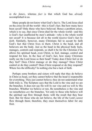 Believing 89
in the future, whereas fact is that which God has already
accomplished in us.
Many people do not know what God’s fact is. The Lord Jesus died
on the cross for all the world—this is God’s fact. But how many have
been saved? Only those who have believed. Hence a problem arises,
which is to say, that since Christ died for the whole world—and this
is God’s fact unaffected by men’s attitude—why is the whole world
not saved? It is because not all in the world receive God’s fact by
faith. Similarly, however, many Christians fail to accept by faith
God’s fact that Christ lives in them. Christ is the head, and all
believers are the body. Just as the head in the physical body feels,
manages, controls and responds, so shall it be for the Christian if he
allows his spiritual head, even Christ, to feel, manage, control and
respond for him. In the face of God’s fact, how many Christians
really see the Lord Jesus as their head? Today does Christ feel or do
they feel? Does Christ manage or do they manage? Does Christ
control or do they control? Does Christ respond or do they respond?
Where lies the difficulty? In nothing else but a lack of faith.
Perhaps some brothers and sisters will reply that they do believe
in Christ as head, yet they cannot believe that the head is responsible
for everything. They just cannot believe; they do not understand what
faith truly is. The Scripture says that the Lord is the vine and we are
the branches. It does not say He will be our vine and we will be His
branches. Whether we believe or not, He nonetheless is the vine and
we nonetheless are the branches. Yet only to those who believe will
the spiritual sap flow through them; with the result that they bear
fruit. But for those who do not believe, the life of the Lord cannot
flow through them; therefore, they must themselves labor for any
fruit.
 