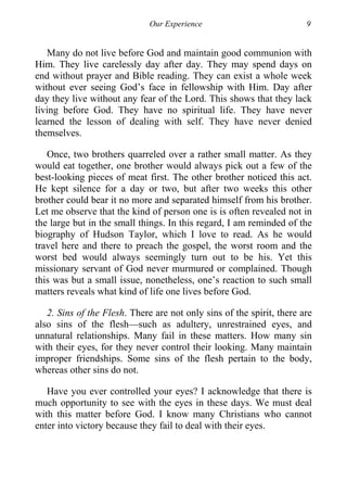Our Experience 9
Many do not live before God and maintain good communion with
Him. They live carelessly day after day. They may spend days on
end without prayer and Bible reading. They can exist a whole week
without ever seeing God’s face in fellowship with Him. Day after
day they live without any fear of the Lord. This shows that they lack
living before God. They have no spiritual life. They have never
learned the lesson of dealing with self. They have never denied
themselves.
Once, two brothers quarreled over a rather small matter. As they
would eat together, one brother would always pick out a few of the
best-looking pieces of meat first. The other brother noticed this act.
He kept silence for a day or two, but after two weeks this other
brother could bear it no more and separated himself from his brother.
Let me observe that the kind of person one is is often revealed not in
the large but in the small things. In this regard, I am reminded of the
biography of Hudson Taylor, which I love to read. As he would
travel here and there to preach the gospel, the worst room and the
worst bed would always seemingly turn out to be his. Yet this
missionary servant of God never murmured or complained. Though
this was but a small issue, nonetheless, one’s reaction to such small
matters reveals what kind of life one lives before God.
2. Sins of the Flesh. There are not only sins of the spirit, there are
also sins of the flesh—such as adultery, unrestrained eyes, and
unnatural relationships. Many fail in these matters. How many sin
with their eyes, for they never control their looking. Many maintain
improper friendships. Some sins of the flesh pertain to the body,
whereas other sins do not.
Have you ever controlled your eyes? I acknowledge that there is
much opportunity to see with the eyes in these days. We must deal
with this matter before God. I know many Christians who cannot
enter into victory because they fail to deal with their eyes.
 