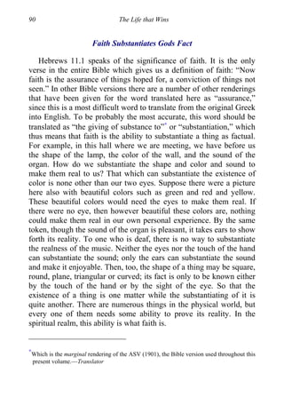 90 The Life that Wins
Faith Substantiates Gods Fact
Hebrews 11.1 speaks of the significance of faith. It is the only
verse in the entire Bible which gives us a definition of faith: “Now
faith is the assurance of things hoped for, a conviction of things not
seen.” In other Bible versions there are a number of other renderings
that have been given for the word translated here as “assurance,”
since this is a most difficult word to translate from the original Greek
into English. To be probably the most accurate, this word should be
translated as “the giving of substance to”∗
or “substantiation,” which
thus means that faith is the ability to substantiate a thing as factual.
For example, in this hall where we are meeting, we have before us
the shape of the lamp, the color of the wall, and the sound of the
organ. How do we substantiate the shape and color and sound to
make them real to us? That which can substantiate the existence of
color is none other than our two eyes. Suppose there were a picture
here also with beautiful colors such as green and red and yellow.
These beautiful colors would need the eyes to make them real. If
there were no eye, then however beautiful these colors are, nothing
could make them real in our own personal experience. By the same
token, though the sound of the organ is pleasant, it takes ears to show
forth its reality. To one who is deaf, there is no way to substantiate
the realness of the music. Neither the eyes nor the touch of the hand
can substantiate the sound; only the ears can substantiate the sound
and make it enjoyable. Then, too, the shape of a thing may be square,
round, plane, triangular or curved; its fact is only to be known either
by the touch of the hand or by the sight of the eye. So that the
existence of a thing is one matter while the substantiating of it is
quite another. There are numerous things in the physical world, but
every one of them needs some ability to prove its reality. In the
spiritual realm, this ability is what faith is.
∗
Which is the marginal rendering of the ASV (1901), the Bible version used throughout this
present volume.—Translator
 