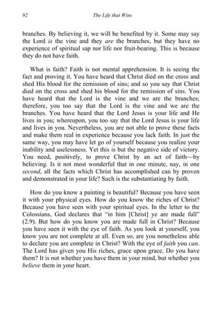 92 The Life that Wins
branches. By believing it, we will be benefited by it. Some may say
the Lord is the vine and they are the branches, but they have no
experience of spiritual sap nor life nor fruit-bearing. This is because
they do not have faith.
What is faith? Faith is not mental apprehension. It is seeing the
fact and proving it. You have heard that Christ died on the cross and
shed His blood for the remission of sins; and so you say that Christ
died on the cross and shed his blood for the remission of sins. You
have heard that the Lord is the vine and we are the branches;
therefore, you too say that the Lord is the vine and we are the
branches. You have heard that the Lord Jesus is your life and He
lives in you; whereupon, you too say that the Lord Jesus is your life
and lives in you. Nevertheless, you are not able to prove these facts
and make them real in experience because you lack faith. In just the
same way, you may have let go of yourself because you realize your
inability and uselessness. Yet this is but the negative side of victory.
You need, positively, to prove Christ by an act of faith—by
believing. Is it not most wonderful that in one minute, nay, in one
second, all the facts which Christ has accomplished can by proven
and demonstrated in your life? Such is the substantiating by faith.
How do you know a painting is beautiful? Because you have seen
it with your physical eyes. How do you know the riches of Christ?
Because you have seen with your spiritual eyes. In the letter to the
Colossians, God declares that “in him [Christ] ye are made full”
(2.9). But how do you know you are made full in Christ? Because
you have seen it with the eye of faith. As you look at yourself, you
know you are not complete at all. Even so, are you nonetheless able
to declare you are complete in Christ? With the eye of faith you can.
The Lord has given you His riches, grace upon grace. Do you have
them? It is not whether you have them in your mind, but whether you
believe them in your heart.
 