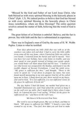 Believing 93
“Blessed be the God and Father of our Lord Jesus Christ, who
hath blessed us with every spiritual blessing in the heavenly places in
Christ” (Eph. 1.3). We indeed profess to believe that God has blessed
us with every spiritual blessing in the heavenly places in Christ
Jesus; nonetheless, where are these blessings? The entire question
revolves around the matter of faith, believing that the word of God is
true.
The great failure of a Christian is unbelief. Believe, and the fact is
proven. See with faith and the fact is substantiated in experience.
There was in England a man of God by the name of H. W. Webb-
Peploe. Listen to what he testified:
Four days afterward, my little child that was with us at the
seashore was taken sick and died. I had to carry the little coffin
in my arms all the way home, where I buried my little one with my
own hands. I returned from the burial and said to myself, “Now
you have lost your holiday, have come home in trouble, and you
must speak to your people instead of letting your curate speak;
you would better tell them about God and his love.” I looked to
see what lesson was assigned for the Sunday, and found it was the
twelfth chapter of Second Corinthians. I read the ninth verse,
“My grace is sufficient for thee,” and thought, “There is the
verse to speak on.” I sat down to prepare my notes, but soon
found myself murmuring in my tent against God for all he called
upon me to bear. I flung down my pen, threw myself on my knees,
and said to God, “It is not sufficient, it is not sufficient! Lord, let
thy grace be sufficient, O Lord, do!”
The day before I had left home, my mother had given me a
beautiful illuminated text, and I had asked the servant to hang it
on the wall over my table, that I might find it there when I came
back. As I opened my eyes I was saying, “O God, let thy grace be
sufficient for me,” and there on the wall I saw,
MY GRACE IS SUFFICIENT FOR THEE
The word is was in bright green, My was in black, and thee in
black, “MY grace is sufficient for THEE.” I heard a voice that
seemed to say to me, “You fool, how dare you ask God to make
 