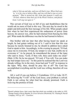94 The Life that Wins
what is! Get up and take, and you will find it true. When God says
‘is,’ it is for you to believe Him, and you will find it true at every
moment.” That is turned my life; from that moment I could say,
“O God, whatever thou dost say in thy Word I believe, and please
God, I will step out upon it.”
∗
This servant of God was so full of joy and thankfulness that he
would ask no more of God in this way. The next day he stood in the
pulpit and delivered the best message of his life. When people asked
him when he had first experienced the enduement of power from
heaven, his answer was, after he had returned from burying his little
girl. What made the difference was that he had learned to believe.
One brother told me later that after having heard me speak at
length, he had gotten nothing out of it. I said to him that this was
because he merely listened to me; he should in addition have asked
God to speak to him. Accordingly, in the evening he prayed, “O God,
cause me to overcome. O God, my temper is very bad, enable me to
overcome it.” As he prayed, he remembered the prayer of the leper
who said to Jesus, “Lord, if thou wilt, thou canst make me clean”
(Matt. 8.2b). So he too prayed: “O Lord, if You will, You can make
my bad temper leave me.” At this point he realized that the Lord was
already willing; for in the story, Jesus had said “I will” in response to
the leper. Why, then, should he pray this at all? The Lord has
accomplished everything and the Lord was willing; therefore all was
well.
All is well if you can believe 2 Corinthians 12.9 or Luke 18.27.
By believing the “I will” of the Lord Jesus, your problem is solved.
Faith is not asking for what God has already promised. Faith is
believing the promise of God.
∗
Quoted verbatim from a later source than that which was available to the author in 1935.
Passage found in Steven Barabas, So Great Salvation (Westwood, NJ.: Fleming H. Revell
Company, 1957), p. 167.—Translator
 