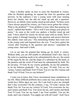 Believing 95
Once a brother spoke on how to cross the threshold to victory.
After he finished speaking, he opened the time for questions and
answers. In the audience I saw a young sister with tears running
down her cheeks, but she did not stand up and ask a question.
However, an elderly sister nearby stood up and asked, “In these years
I have always prayed for victory, yet I have never gotten the victory.
What is the problem?” “Your problem is none other than praying too
much,” replied that brother. “All is well if you change your prayer to
praise.” As soon as the word was spoken, a brother stood up and
said, “I have asked for victory for eleven years with no result. Now I
have gotten it through listening to the question and answer between
this elderly sister and you.” The ministering brother then went over
to the young sister and inquired how she was. “I too have gotten the
victory after listening to the question and answer,” responded the
young sister. And such is faith.
Let us not take for granted that letting go, by itself, is victory.
Without faith, you are still unable to substantiate God’s fact. Just as
the color in a painting needs to be substantiated by the eye, the sound
of the organ by the ear, and the shape of a substance by the hand, so
the promise and the word of God must be substantiated by faith. We
do not pray, “O God, be my victory gradually, be my life gradually,
or be my holiness gradually.” No, we pray, “O God, You are my
victory; I praise and thank You! O God, You are my life; I praise and
thank You! O God, You are my holiness!”
I want you to know that I have encountered many temptations in
my life. Many difficult problems have come my way; and many hard
words have fallen upon my ears. Do I ask God to give me strength
that I may overcome? On the contrary, I say, “O Lord, I praise and
thank You, for You are my victory! O Lord, You overcome for me,
and I praise and thank You. You resist for me, and I praise and thank
You! O Lord, You are my head, I am Your member. You are the
trunk, and I am a branch. You supply me with all I need.” And I have
 