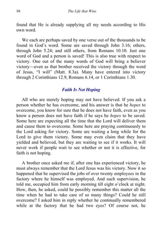 96 The Life that Wins
found that He is already supplying all my needs according to His
own word.
We each are perhaps saved by one verse out of the thousands to be
found in God’s word. Some are saved through John 3.16; others,
through John 5.24; and still others, from Romans 10.10. Just one
word of God and a person is saved! This is also true with respect to
victory. One out of the many words of God will bring a believer
victory—even as that brother received the victory through the word
of Jesus, “I will” (Matt. 8.3a). Many have entered into victory
through 2 Corinthians 12.9, Romans 6.14, or 1 Corinthians 1.30.
Faith Is Not Hoping
All who are merely hoping may not have believed. If you ask a
person whether he has overcome, and his answer is that he hopes to
overcome, you know for sure that he does not have faith, even as you
know a person does not have faith if he says he hopes to be saved.
Some here are expecting all the time that the Lord will deliver them
and cause them to overcome. Some here are praying continuously to
the Lord asking for victory. Some are waiting a long while for the
Lord to give them victory. Some may even claim that they have
yielded and believed, but they are waiting to see if it works. It will
never work if people wait to see whether or not it is effective, for
faith is not hoping.
A brother once asked me if, after one has experienced victory, he
must always remember that the Lord Jesus was his victory. Now it so
happened that he supervised the jobs of over twenty employees in the
factory where he himself was employed. And such supervision, he
told me, occupied him from early morning till eight o’clock at night.
How, then, he asked, could he possibly remember this matter all the
time when he had to take care of so many things? Could he still
overcome? I asked him in reply whether he continually remembered
while at the factory that he had two eyes? Of course not, he
 