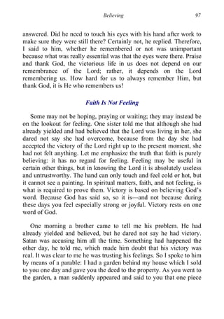 Believing 97
answered. Did he need to touch his eyes with his hand after work to
make sure they were still there? Certainly not, he replied. Therefore,
I said to him, whether he remembered or not was unimportant
because what was really essential was that the eyes were there. Praise
and thank God, the victorious life in us does not depend on our
remembrance of the Lord; rather, it depends on the Lord
remembering us. How hard for us to always remember Him, but
thank God, it is He who remembers us!
Faith Is Not Feeling
Some may not be hoping, praying or waiting; they may instead be
on the lookout for feeling. One sister told me that although she had
already yielded and had believed that the Lord was living in her, she
dared not say she had overcome, because from the day she had
accepted the victory of the Lord right up to the present moment, she
had not felt anything. Let me emphasize the truth that faith is purely
believing: it has no regard for feeling. Feeling may be useful in
certain other things, but in knowing the Lord it is absolutely useless
and untrustworthy. The hand can only touch and feel cold or hot, but
it cannot see a painting. In spiritual matters, faith, and not feeling, is
what is required to prove them. Victory is based on believing God’s
word. Because God has said so, so it is—and not because during
these days you feel especially strong or joyful. Victory rests on one
word of God.
One morning a brother came to tell me his problem. He had
already yielded and believed, but he dared not say he had victory.
Satan was accusing him all the time. Something had happened the
other day, he told me, which made him doubt that his victory was
real. It was clear to me he was trusting his feelings. So I spoke to him
by means of a parable: I had a garden behind my house which I sold
to you one day and gave you the deed to the property. As you went to
the garden, a man suddenly appeared and said to you that one piece
 