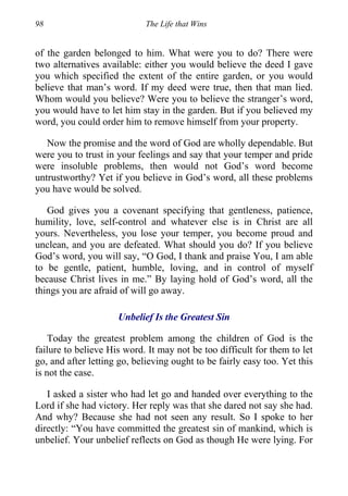 98 The Life that Wins
of the garden belonged to him. What were you to do? There were
two alternatives available: either you would believe the deed I gave
you which specified the extent of the entire garden, or you would
believe that man’s word. If my deed were true, then that man lied.
Whom would you believe? Were you to believe the stranger’s word,
you would have to let him stay in the garden. But if you believed my
word, you could order him to remove himself from your property.
Now the promise and the word of God are wholly dependable. But
were you to trust in your feelings and say that your temper and pride
were insoluble problems, then would not God’s word become
untrustworthy? Yet if you believe in God’s word, all these problems
you have would be solved.
God gives you a covenant specifying that gentleness, patience,
humility, love, self-control and whatever else is in Christ are all
yours. Nevertheless, you lose your temper, you become proud and
unclean, and you are defeated. What should you do? If you believe
God’s word, you will say, “O God, I thank and praise You, I am able
to be gentle, patient, humble, loving, and in control of myself
because Christ lives in me.” By laying hold of God’s word, all the
things you are afraid of will go away.
Unbelief Is the Greatest Sin
Today the greatest problem among the children of God is the
failure to believe His word. It may not be too difficult for them to let
go, and after letting go, believing ought to be fairly easy too. Yet this
is not the case.
I asked a sister who had let go and handed over everything to the
Lord if she had victory. Her reply was that she dared not say she had.
And why? Because she had not seen any result. So I spoke to her
directly: “You have committed the greatest sin of mankind, which is
unbelief. Your unbelief reflects on God as though He were lying. For
 