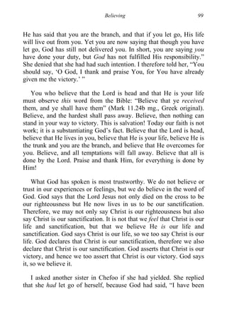 Believing 99
He has said that you are the branch, and that if you let go, His life
will live out from you. Yet you are now saying that though you have
let go, God has still not delivered you. In short, you are saying you
have done your duty, but God has not fulfilled His responsibility.”
She denied that she had had such intention. I therefore told her, “You
should say, ‘O God, I thank and praise You, for You have already
given me the victory.’ ”
You who believe that the Lord is head and that He is your life
must observe this word from the Bible: “Believe that ye received
them, and ye shall have them” (Mark 11.24b mg., Greek original).
Believe, and the hardest shall pass away. Believe, then nothing can
stand in your way to victory. This is salvation! Today our faith is not
work; it is a substantiating God’s fact. Believe that the Lord is head,
believe that He lives in you, believe that He is your life, believe He is
the trunk and you are the branch, and believe that He overcomes for
you. Believe, and all temptations will fall away. Believe that all is
done by the Lord. Praise and thank Him, for everything is done by
Him!
What God has spoken is most trustworthy. We do not believe or
trust in our experiences or feelings, but we do believe in the word of
God. God says that the Lord Jesus not only died on the cross to be
our righteousness but He now lives in us to be our sanctification.
Therefore, we may not only say Christ is our righteousness but also
say Christ is our sanctification. It is not that we feel that Christ is our
life and sanctification, but that we believe He is our life and
sanctification. God says Christ is our life, so we too say Christ is our
life. God declares that Christ is our sanctification, therefore we also
declare that Christ is our sanctification. God asserts that Christ is our
victory, and hence we too assert that Christ is our victory. God says
it, so we believe it.
I asked another sister in Chefoo if she had yielded. She replied
that she had let go of herself, because God had said, “I have been
 