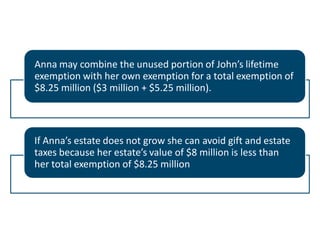 Anna may combine the unused portion of John’s lifetime
exemption with her own exemption for a total exemption of
$8.25 million ($3 million + $5.25 million).

If Anna’s estate does not grow she can avoid gift and estate
taxes because her estate’s value of $8 million is less than
her total exemption of $8.25 million

 
