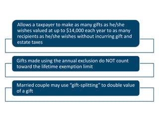Allows a taxpayer to make as many gifts as he/she
wishes valued at up to $14,000 each year to as many
recipients as he/she wishes without incurring gift and
estate taxes

Gifts made using the annual exclusion do NOT count
toward the lifetime exemption limit

Married couple may use “gift-splitting” to double value
of a gift

 
