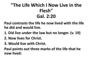 "The Life Which I Now Live in the
Flesh"
Gal. 2:20
Paul contrasts the life he now lived with the life
he did and would live.
1. Did live under the law but no longer. (v. 19)
2. Now lives for Christ.
3. Would live with Christ.
Paul points out three marks of the life that he
now lived:
 