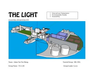 THE LIGHT
FLOATING ON WATER CITY
Name : Adam Tan Yen Sheng Tutorial Group : MS. IDA
Group Name : T.E.A.M Group Leader: Lovie
1. Great and easy Transportation
2. Environmentally Friendly
3. Sustainability
 