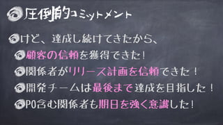 圧倒的コミットメント
けど、達成し続けてきたから、
顧客の信頼を獲得できた!
関係者がリリース計画を信頼できた！
開発チームは最後まで達成を目指した！
PO含む関係者も期日を強く意識した!
 