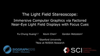The Light Field Stereoscope:
Immersive Computer Graphics via Factored
Near-Eye Light Field Displays with Focus Cues
Fu-Chung Huang1,2 Kevin Chen1 Gordon Wetzstein1
1Stanford University
2Now at NVIDIA Research
 