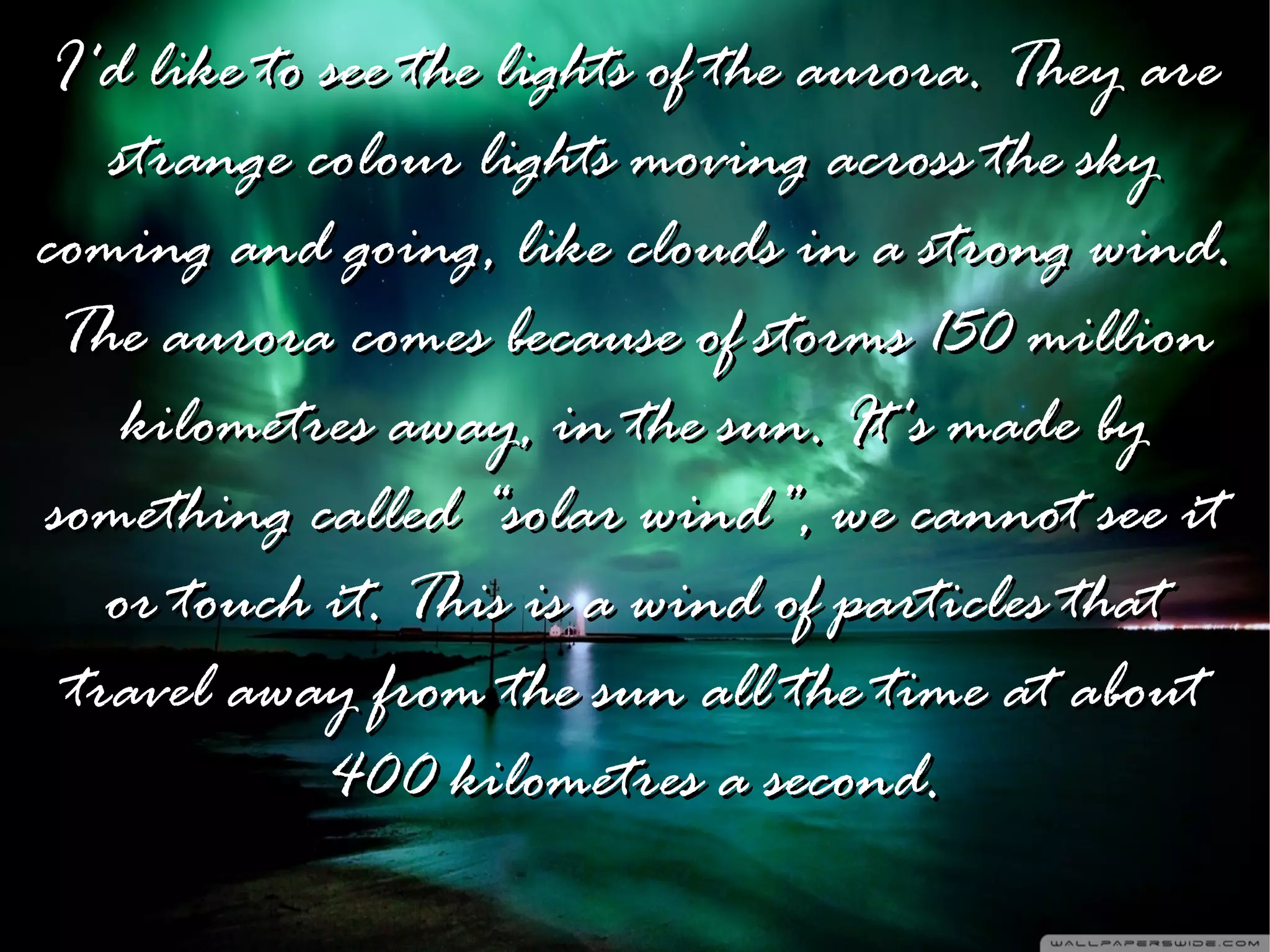 I'd like to see the lights of the aurora. They are
    strange colour lights moving across the sky
coming and going, like clouds in a strong wind.
 The aurora comes because of storms 150 million
     kilometres away, in the sun. It's made by
something called “solar wind”, we cannot see it
    or touch it. This is a wind of particles that
  travel away from the sun all the time at about
             400 kilometres a second.
 