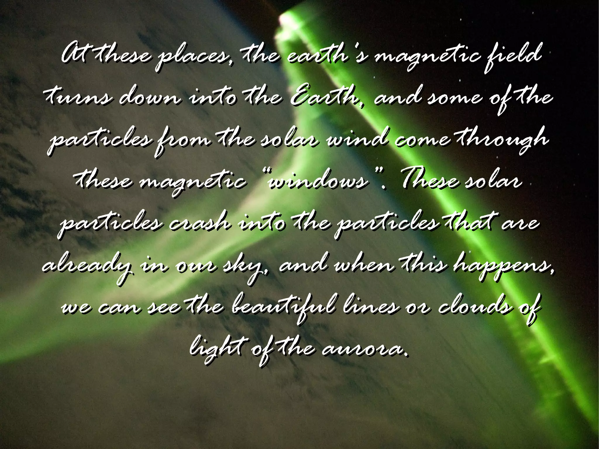 At these places, the earth's magnetic field
turns down into the Earth, and some of the
 particles from the solar wind come through
   these magnetic “windows”. These solar
  particles crash into the particles that are
already in our sky, and when this happens,
  we can see the beautiful lines or clouds of
              light of the aurora.
 