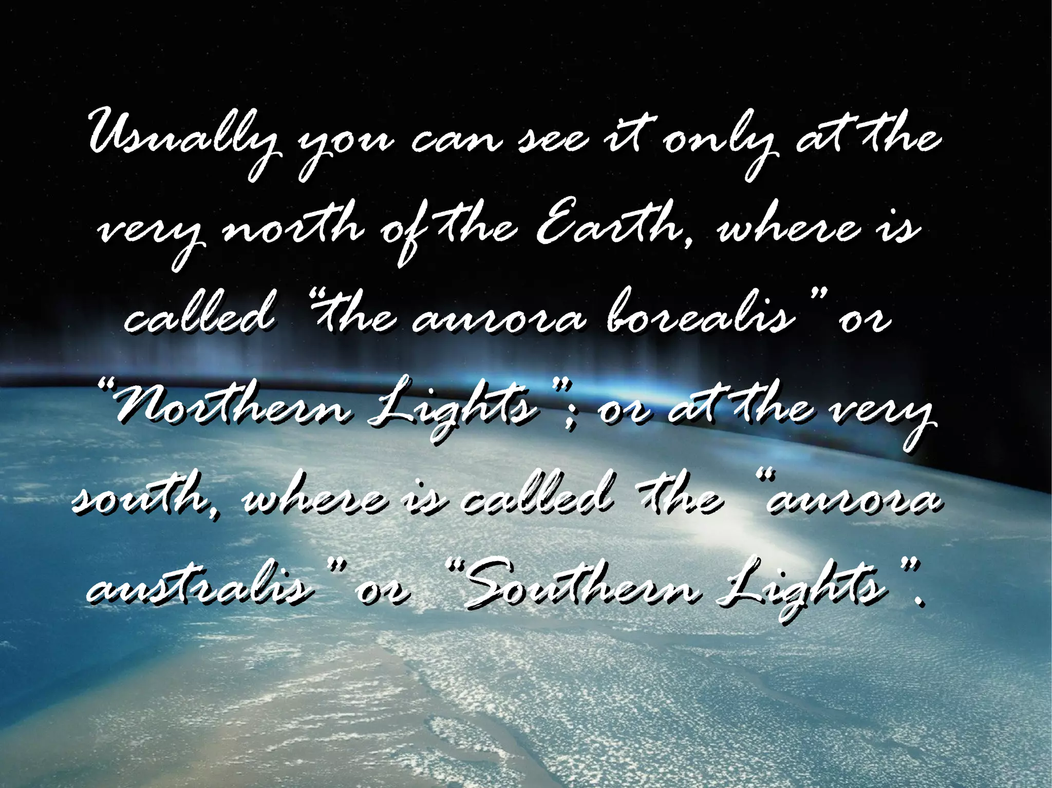 Usually you can see it only at the
 very north of the Earth, where is
  called “the aurora borealis” or
“Northern Lights”; or at the very
south, where is called the “aurora
 australis” or “Southern Lights”.
 
