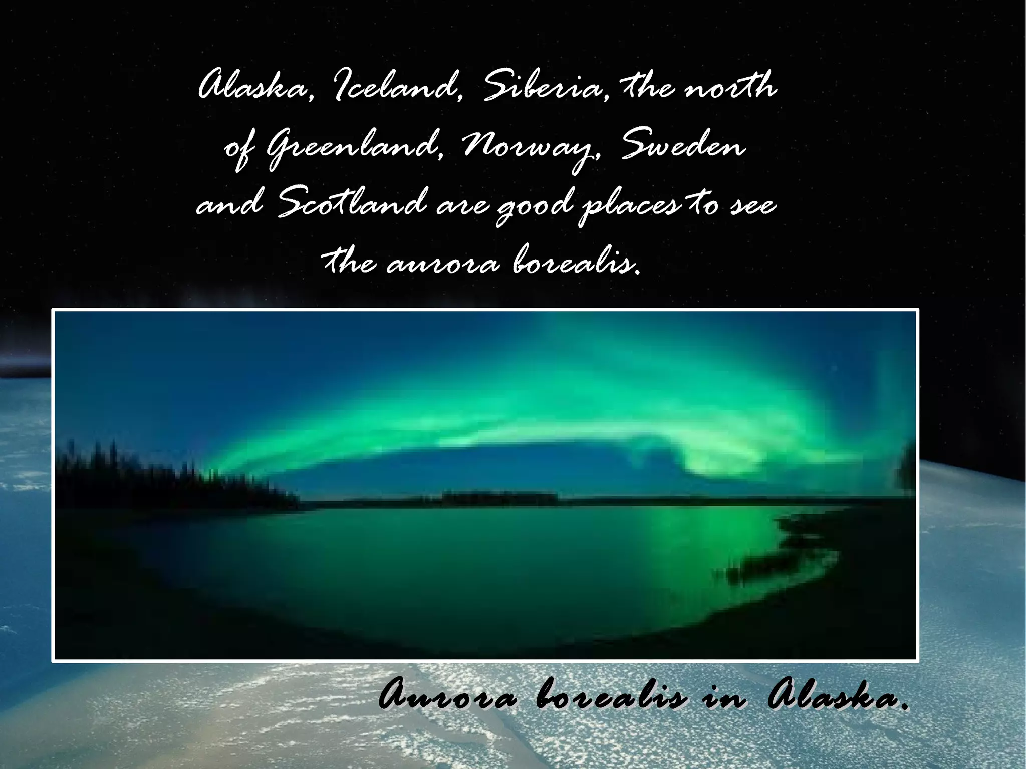 Alaska, Iceland, Siberia, the north
 of Greenland, Norway, Sweden
and Scotland are good places to see
        the aurora borealis.




          Aurora borealis in Alaska.
 