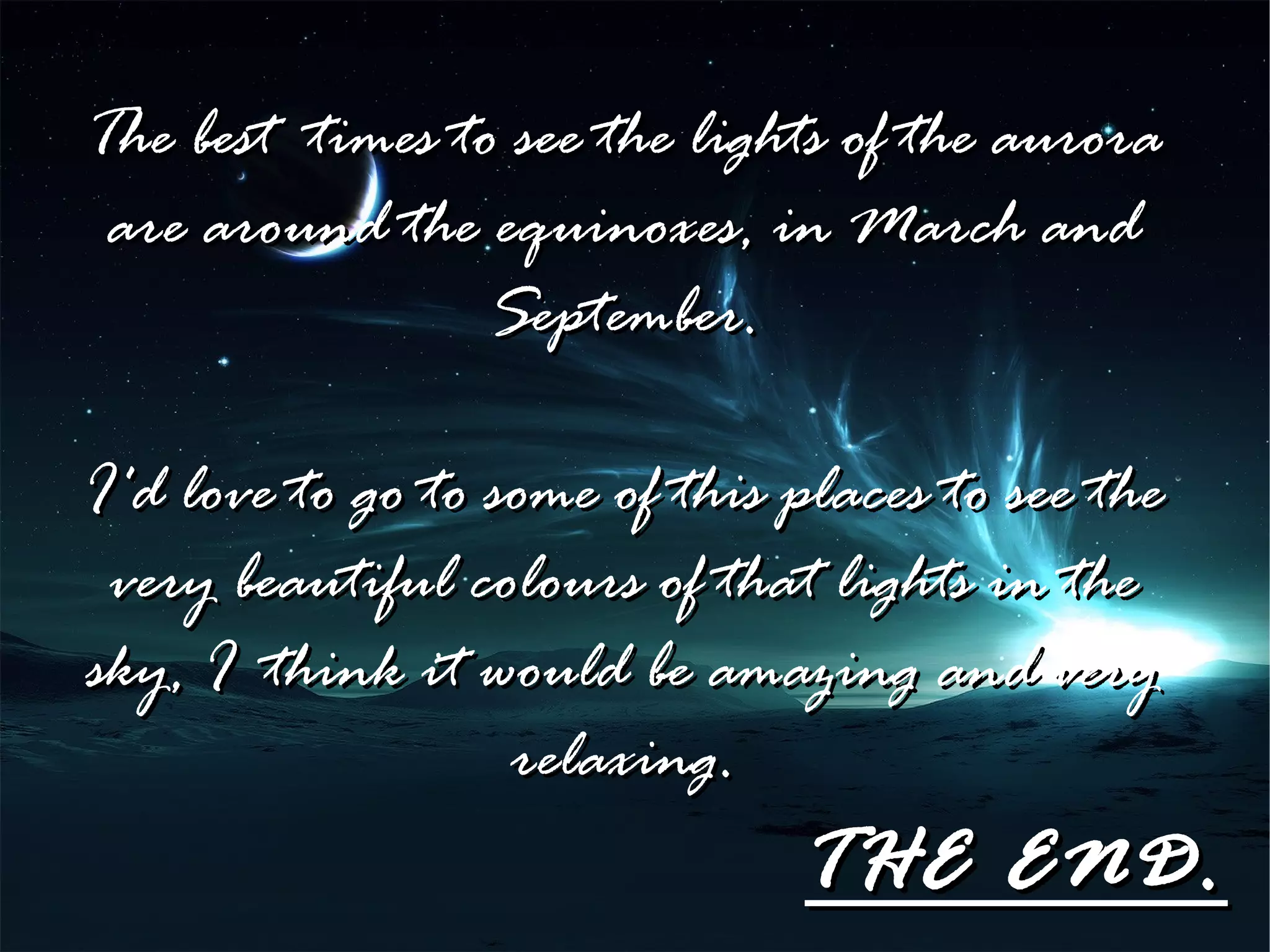 The best times to see the lights of the aurora
 are around the equinoxes, in March and
                 September.

I'd love to go to some of this places to see the
 very beautiful colours of that lights in the
sky, I think it would be amazing and very
                   relaxing.
                               THE END.
 