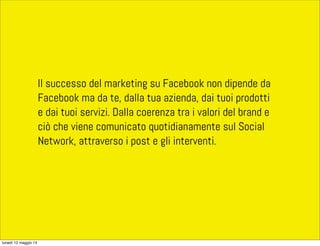 ll successo del marketing su Facebook non dipende da
Facebook ma da te, dalla tua azienda, dai tuoi prodotti
e dai tuoi servizi. Dalla coerenza tra i valori del brand e
ciò che viene comunicato quotidianamente sul Social
Network, attraverso i post e gli interventi.
lunedì 12 maggio 14
 