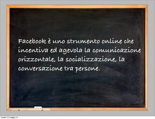 Facebook è uno strumento online che
incentiva ed agevola la comunicazione
orizzontale, la socializzazione, la
conversazione tra persone.
lunedì 12 maggio 14
 