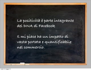 La positività è parte integrante
del DNA di Facebook
Il mi piace ha un impatto di
vasta portata e quantificabile
nel commercio.
lunedì 12 maggio 14
 