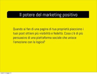 Quando ai fan di una pagina di tua proprietà piacciono i
tuoi post ottieni più visibilità e fedeltà. Cosa c’è di più
persuasivo di una piattaforma sociale che unisce
l’emozione con la logica?
Il potere del marketing positivo
lunedì 12 maggio 14
 