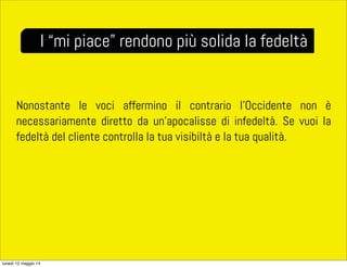 Nonostante le voci affermino il contrario l’Occidente non è
necessariamente diretto da un’apocalisse di infedeltà. Se vuoi la
fedeltà del cliente controlla la tua visibiltà e la tua qualità.
I “mi piace” rendono più solida la fedeltà
lunedì 12 maggio 14
 