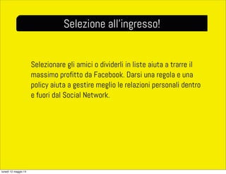 Selezionare gli amici o dividerli in liste aiuta a trarre il
massimo profitto da Facebook. Darsi una regola e una
policy aiuta a gestire meglio le relazioni personali dentro
e fuori dal Social Network.
Selezione all’ingresso!
lunedì 12 maggio 14
 
