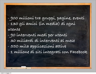 - 900 milioni tra gruppi, pagine, eventi
- 130 gli amici (in media) di ogni
utente
- 90 interventi medi per utenti
- 30 miliardi di interventi al mese
- 550 mila applicazioni attive
- 1 milione di siti integrati con Facebook
lunedì 12 maggio 14
 