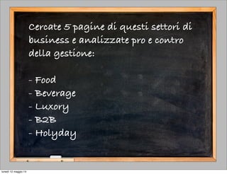 Cercate 5 pagine di questi settori di
business e analizzate pro e contro
della gestione:
- Food
- Beverage
- Luxory
- B2B
- Holyday
lunedì 12 maggio 14
 
