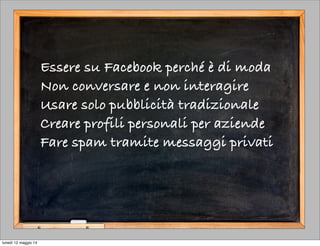 Essere su Facebook perché è di moda
Non conversare e non interagire
Usare solo pubblicità tradizionale
Creare profili personali per aziende
Fare spam tramite messaggi privati
lunedì 12 maggio 14
 