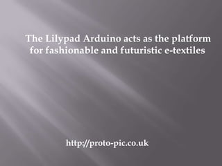 The Lilypad Arduino acts as the platform
 for fashionable and futuristic e-textiles




         http://proto-pic.co.uk
 