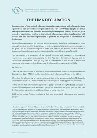 1Forum, The Lima Declaration, 2014
THE LIMA DECLARATION
Representatives of international volunteer cooperation organisations and volunteer-involving
organisations from around the world gathered in Lima 19th
– 22nd
October 2014 for the annual
meeting of the International Forum for Volunteering in Development (Forum). Forum is a global
network of organisations involved in international volunteering, working in collaboration with
national and local volunteer organisations to promote the recognition of volunteerism for
development.
Sustainable Development is not possible without volunteers. At its heart, volunteerism is based
on people working together to contribute to just and peaceful change in communities across
the globe. The act of contributing out of one’s own free will, for broader societal benefit, is
fundamental to our humanity and to the creation of an equitable and peaceful world.
This declaration is a statement of our agreed priorities and messages as international
volunteering cooperation organisations for the Post-2015 Development Agenda and its
Sustainable Development Goals (SDGs), and a commitment to take action to ensure that
volunteers’ priorities are reflected in the new development framework and the SDGs.
We therefore:
Celebrate the contributions of millions of volunteers worldwide to supporting the Millennium
Development Goals (MDGs) and the contribution that volunteers will make to the SDGs;
Affirm that the full potential of volunteers to contribute to the achievement of the SDGs can be
unlocked only by an SDG framework that explicitly recognises and supports volunteerism1
;
Further affirm that volunteerism represents a people-centred and rights-based approach to
sustainable development that empowers people to determine and participate in their own
development as active citizens and to contribute to social cohesion;
Build on key United Nations resolutions that have recognised volunteering and volunteer
groups2
.
1 See attached Appendix I – Analysis of Outcome Document of the Open Working Group on Sustainable Development Goals.
2 This includes the UNGA resolution on the Tenth anniversary of the International Year of Volunteers (A/RES/66/67), which
“reaffirms the need to recognize and promote all forms of volunteerism in order to engage and benefit all segments of society”
and “welcomes the expanding involvement of the private sector in support of volunteerism, and encourages its further
engagement through the expansion of corporate volunteering and employee volunteer activities”; The future we want (Rio+20
Outcome Document, A/RES/66/288), which underscores the fact that sustainable development requires the meaningful
involvement and active participation of volunteer groups (among others); Integrating volunteering in the next decade (A/
RES/67/138), which recognises volunteerism as “an important component of any strategy aimed at such areas as poverty
reduction, sustainable development…”; and the modalities resolution (A/RES/67/290) establishing the High-Level Political
Forum (HLPF), which welcomes volunteer groups to participate in HLPF meetings and “encourages [them] to autonomously
establish and maintain effective coordination mechanisms for participation…”.
International Forum for Volunteering in Development
Forum International du Volontariat pour le Développement
 