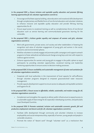 4Forum, The Lima Declaration, 2014
In the proposed SDG 4 Ensure inclusive and equitable quality education and promote life-long
learning opportunities for all, volunteer organisations commit to:
•	 Encourage and facilitate capacity building, value education and vocational skills development
through complementary and flexible forms of non-formal education and volunteer initiatives
to enhance inclusive and equitable quality education and provide life-long learning
opportunities for all.
•	 Ensure equal access to vocational training as well as complementary forms of non-formal
education such as service learning and community-based grassroots learning for the
vulnerable.
In the proposed SDG 5 Achieve gender equality and empower all women and girls, volunteer
organisations commit to:
•	 Work with governments, private sector, civil society and other stakeholders in fostering the
recognition and value of volunteer engagement of young girls and women in the social,
economic and environmental spheres.
•	 Mobilise volunteers to actively engage and promote public campaigns and support outreach
programs to foster attitudinal and behavioural change among boys and men with respect to
violence against women.
•	 Enhance opportunities for women and young girls to engage in the public sphere as equal
participants by providing volunteer opportunities, vocational training and leadership
mentoring opportunities to ensure access to decision-making processes.
In the proposed SDG 6 Ensure availability and sustainable management of water and sanitation for
all, volunteer organisations commit to:
•	 Cooperate with local authorities in the improvement of local capacity for self-sufficiency
through volunteer programs designed to empower grassroots-level water resources
management.
•	 Provide capacity development support to ensure access to adequate and equitable sanitation
and hygiene for all.
In the proposed SDG 7 Ensure access to affordable, reliable, sustainable, and modern energy for all,
volunteer organisations commit to:
•	 Complement and strengthen the capacity to deliver public infrastructure to expand access to
asustainable supply of cleanenergyforall,especiallyindevelopingcountries,andparticularly
Least Developed Countries.
In the proposed SDG 8 Promote sustained, inclusive and sustainable economic growth, full and
productive employment and decent work for all, volunteer organisations commit to:
•	 Facilitate skills development through community and volunteer initiatives to increase
employability and social entrepreneurship, especially of women, young people and people in
vulnerable situations.
•	 Promote the notion of “decent work” through “volunteer work” as a mechanism that
 