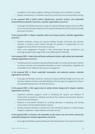 5Forum, The Lima Declaration, 2014
strengthens human agency, dignity, a feeling of self-respect and a contributor to society.
•	 Support volunteering as a renewable resource for social and environmental problem-solving.
In the proposed SDG 9 Build resilient infrastructure, promote inclusive and sustainable
industrialization and foster innovation, volunteer organisations commit to:
•	 Encourage and facilitate awareness raising and capacity building through online and offline
communityandvolunteerinitiativestoencouragethedevelopmentoflocalsolutionsthrough
grassroots innovation.
In the proposed SDG 10 Reduce inequality within and among countries, volunteer organisations
commit to:
•	 Facilitate awareness raising and capacity building through community and volunteer
initiatives to enhance social cohesion through the provision of opportunities for civic
engagement across diverse socio-economic groups.
•	 Foster active engagement of people in their communities through volunteerism and
encourage people to take charge of the issues affecting their livelihoods.
In the proposed SDG 11 Make cities and human settlements inclusive, safe, resilient and sustainable,
volunteer organisations commit to:
•	 Facilitateawarenessraisingandcapacitybuildingthroughcommunityandvolunteerinitiatives
to enhance inclusive and sustainable urbanisation as well as participatory, integrated and
sustainable human settlement planning and management.
In the proposed SDG 12 Ensure sustainable consumption and production patterns, volunteer
organisations commit to:
•	 Encourage and facilitate awareness raising and capacity building through community and
volunteer initiatives to foster sustainable lifestyles and encourage civic engagement in favour
of sustainable development in its three dimensions.
In the proposed SDG 13 Take urgent action to combat climate change and its impacts, volunteer
organisations commit to:
•	 Implement volunteer programs aimed at bolstering the capacity and resilience of
communities to respond to, withstand and recover from adverse environmental situations
and environmental disasters.
•	 Respond to and prevent disasters by involving volunteers in educating and training
communities in climate-related disaster response.
•	 Develop volunteer initiatives to build human and institutional capacity on climate change
mitigation, adaptation, impact reduction and early warning.
In the proposed SDG 14 Conserve and sustainably use the oceans, seas and marine resources for
sustainable development, volunteer organisations commit to:
•	 Encourage and facilitate capacity building and skills development in the area of conservation
 