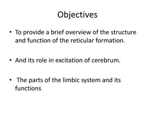 Objectives
• To provide a brief overview of the structure
and function of the reticular formation.
• And its role in excitation of cerebrum.
• The parts of the limbic system and its
functions
 