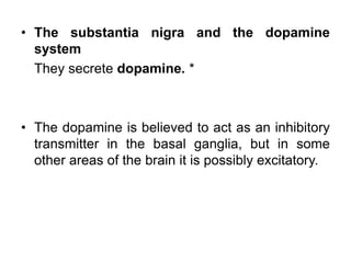 • The substantia nigra and the dopamine
system
They secrete dopamine. *
• The dopamine is believed to act as an inhibitory
transmitter in the basal ganglia, but in some
other areas of the brain it is possibly excitatory.
 
