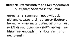 Other Neurotransmitters and Neurohormonal
Substances Secreted in the Brain
enkephalins, gamma-aminobutyric acid,
glutamate, vasopressin, adrenocorticotropic
hormone, α-melanocyte stimulating hormone
(α-MSH), neuropeptide-Y (NPY), epinephrine,
histamine, endorphins, angiotensin II, and
neurotensin
 