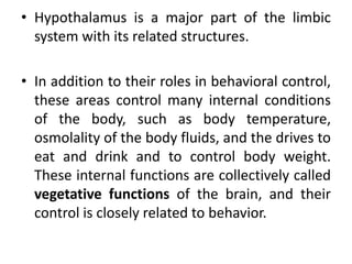 • Hypothalamus is a major part of the limbic
system with its related structures.
• In addition to their roles in behavioral control,
these areas control many internal conditions
of the body, such as body temperature,
osmolality of the body fluids, and the drives to
eat and drink and to control body weight.
These internal functions are collectively called
vegetative functions of the brain, and their
control is closely related to behavior.
 
