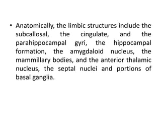 • Anatomically, the limbic structures include the
subcallosal, the cingulate, and the
parahippocampal gyri, the hippocampal
formation, the amygdaloid nucleus, the
mammillary bodies, and the anterior thalamic
nucleus, the septal nuclei and portions of
basal ganglia.
 