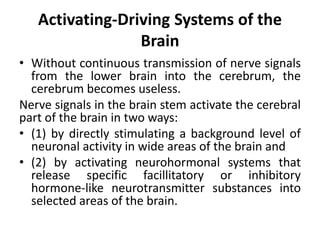 Activating-Driving Systems of the
Brain
• Without continuous transmission of nerve signals
from the lower brain into the cerebrum, the
cerebrum becomes useless.
Nerve signals in the brain stem activate the cerebral
part of the brain in two ways:
• (1) by directly stimulating a background level of
neuronal activity in wide areas of the brain and
• (2) by activating neurohormonal systems that
release specific facillitatory or inhibitory
hormone-like neurotransmitter substances into
selected areas of the brain.
 